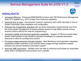 © 2015 IBM Corporation
z Systems
Software
IBM Service Management Suite for z/OS
Service Management Suite for z/OS V1.3
HIGHLIGHTS
 Increased efficiency - Enhanced OMEGAMON functions with OM Performance Management
Suite V5.3 updates (e.g. 3270 UI Near Term Historical capability).
 Improved time to value - Improvement customer experience with a 80% decrease in time of
System Automation base installation and configuration.
 Reduced risk of application downtime with pro-active automation enhancements (out of the
box policy-based management of looping address spaces to help SMEs execute various
recovery actions without the need for programming.)
 Increased visibility and improved application availability – Support of ITM pure events helps
System Administrators to get situations reported immediately for selected automation
resources to allow for corresponsive actions.
 Pro-active outage prevention through analytics - New Monitoring and Automation integration
capabilities enable customers to pro-actively avoid outages through predictive insights
analytics and zAware hardware automation support
 Improved SME productivity – Multiple users are able to customize and browse an automation
policy while a configuration built process runs in parallel.
13
 