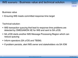 © 2015 IBM Corporation
z Systems
Software
IBM Service Management Suite for z/OS
134
IMS scenario : Business value and technical solution
Business value
 Ensuring IMS meets committed response time target
Technical solution:
 IMS transaction queuing that lead to response time problems are
detected by OMEGAMON XE for IMS and sent to SA z/OS.
 SA z/OS starts another IMS Message Processing Region which can
reduce queuing
 Inform operators (SA z/OS and TBSM)
 If problem persists, alert IMS owner and stakeholders via SA IOM
 