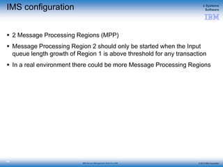 © 2015 IBM Corporation
z Systems
Software
IBM Service Management Suite for z/OS
135
IMS configuration
 2 Message Processing Regions (MPP)
 Message Processing Region 2 should only be started when the Input
queue length growth of Region 1 is above threshold for any transaction
 In a real environment there could be more Message Processing Regions
 