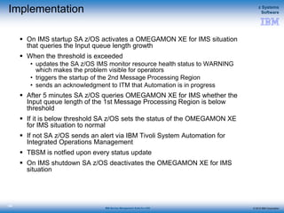 © 2015 IBM Corporation
z Systems
Software
IBM Service Management Suite for z/OS
136
Implementation
 On IMS startup SA z/OS activates a OMEGAMON XE for IMS situation
that queries the Input queue length growth
 When the threshold is exceeded
• updates the SA z/OS IMS monitor resource health status to WARNING
which makes the problem visible for operators
• triggers the startup of the 2nd Message Processing Region
• sends an acknowledgment to ITM that Automation is in progress
 After 5 minutes SA z/OS queries OMEGAMON XE for IMS whether the
Input queue length of the 1st Message Processing Region is below
threshold
 If it is below threshold SA z/OS sets the status of the OMEGAMON XE
for IMS situation to normal
 If not SA z/OS sends an alert via IBM Tivoli System Automation for
Integrated Operations Management
 TBSM is notfied upon every status update
 On IMS shutdown SA z/OS deactivates the OMEGAMON XE for IMS
situation
 