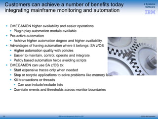 © 2015 IBM Corporation
z Systems
Software
IBM Service Management Suite for z/OS
Customers can achieve a number of benefits today
integrating mainframe monitoring and automation
 OMEGAMON higher availability and easier operations
 Plug‘n play automation module available
 Pro-active automation
 Achieve higher automation degree and higher availability
 Advantages of having automation where it belongs: SA z/OS
 Higher automation quality with policies
 Easier to maintain, control, operate and integrate
 Policy based automation helps avoiding scripts
 OMEGAMON can use SA z/OS to:
 Start expensive traces only when needed
 Stop or recycle applications to solve problems like memory leak
 Kill transactions or threads
 Can use include/exclude lists
 Correlate events and thresholds across monitor boundaries
152
 