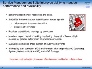 © 2015 IBM Corporation
z Systems
Software
IBM Service Management Suite for z/OS
Service Management Suite improves ability to manage
performance and availability
 Better management of resources and costs
 Simplifies Problem Source Identification across system
• Helps navigate from alerts to metrics
• Increases effectiveness
 Provides capability to manage by exception
 Matches expert decision making combining thresholds from multiple
metrics for greater automation or problem correction
 Evaluates combined cross system or subsystem events
 Increasing staff control of z/OS environment with single view of, Operating
System, Network (SNA and IP) and z/OS Storage
Improve cost reduction, increase effectiveness and better collaboration
154
 