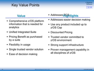 © 2015 IBM Corporation
z Systems
Software
IBM Service Management Suite for z/OS
Value Highlights
Key Value Points
 Comprehensive z/OS platform
information that is needed for
analytics
 Unified Integrated Suite
 Pricing Benefit as purchased
by a suite
 Flexibility in usage
 Single trusted vendor solution
 Ease of decision making
 Addresses TCO
 Addresses easier decision making
 Use any product included up to
z/OS Cap
 Discounted Pricing
 Trusted vendor committed to
z/OS environment
 Strong support infrastructure
 Proven management capability in
all disciplines of z/OS
155
 