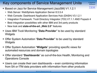 © 2015 IBM Corporation
z Systems
Software
IBM Service Management Suite for z/OS
Key components of Service Management Unite
 Based on Jazz for Service Management (JazzSM) V1.1.2.1
• Web Server: WebSphere Application Server 8.5.5.4
• Web Console: Dashboard Application Services Hub (DASH) V3.1.2.1
• Integration Framework: Tivoli Directory Integrator (TDI) V7.1.1 AND Fixpack 4
• Best integration possibilites with other IBM and 3rd party products
• New look and state-of-the-art „Web 2.0“ features
 Uses IBM Tivoli Monitoring “Data Provider” to be used by standard
Widgets
 Offer System Automation “Data Provider” to be used by standard
Widgets
 Offer System Automation “Widgets” providing specific views for
automated resources and domain topologies
 Offer standard “Dashboards” as out-of-the-box Health, Monitoring and
Operations Console
 Users can create their own dashboards – even combining information
from SA or ITM data providers with information from other products
20
 
