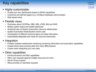 © 2015 IBM Corporation
z Systems
Software
IBM Service Management Suite for z/OS
Key capabilities
 Highly customizable
• Create your own dashboards based on DASH capabilities
• Customize pre-defined pages (e.g. Configure displayed columns/data)
• Role based views
 Flexible views
• Overviews about CICSPlex, DB2, IMS, LPAR, MQ and WAS
• Mobile system status and health dashboard
• Graphical view of System Automation resource relationships
• System Automation Node/System centric view
• Visualization of different resource types and state information
• Expandable/collapsible tree views for resource hierarchies
 Integration
• Problem isolation dashboards combining monitoring information and automation capabilities
• Create linked views showing data from other IBM products
• Create views integrating your own data
 Other capabilities
• Enhanced search and filter capabilities
• Allow user requests against multiple resources at a time
• Server Group support
• Allow priorities on start/stop requests
22
 