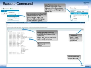 © 2015 IBM Corporation
z Systems
Software
IBM Service Management Suite for z/OS
Execute Command
33
Use context menu of a z/OS
system on any of the
dashboards to open the
Command Execution page
for the selected system
Use Actions menu on
System Log page. Open
Execute Command widget
either as modal dialog or on
a new tab.
Enter NetView command
and hit Enter to submit the
command.
Prefix with „MVS“ to submit
native MVS command
Command
output
Clear command
output window
Command
history: Use
drop-down or
type-ahead
 