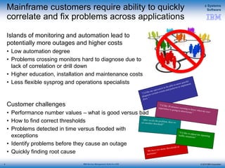 © 2015 IBM Corporation
z Systems
Software
IBM Service Management Suite for z/OS
Mainframe customers require ability to quickly
correlate and fix problems across applications
Islands of monitoring and automation lead to
potentially more outages and higher costs
• Low automation degree
• Problems crossing monitors hard to diagnose due to
lack of correlation or drill down
• Higher education, installation and maintenance costs
• Less flexible sysprog and operations specialists
Customer challenges
• Performance number values – what is good versus bad
• How to find correct thresholds
• Problems detected in time versus flooded with
exceptions
• Identify problems before they cause an outage
• Quickly finding root cause
4
4
 