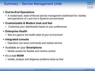 © 2015 IBM Corporation
z Systems
Software
IBM Service Management Suite for z/OS
Summary – Service Management Unite
 End-to-End Operations
• A modernized, state-of-the-art service management dashboard for visibility
and operations of z and non-z Systems environments
 Customizable & Modern look and feel
• Customize your dashboards based on your preferences
 Enterprise Health
• See at a glance the health state of your environment
 Integrated console
• Operators can issue commands and restore service
 Available on your Smartphone
• Mobile access for flexible and intuitive control
 It’s a real WOW
• Isolate, analyze and diagnose problems twice as fast
46
 