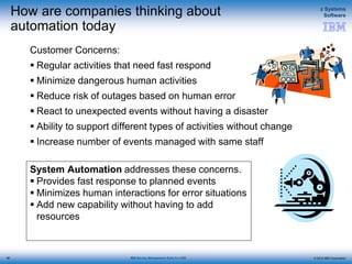 © 2015 IBM Corporation
z Systems
Software
IBM Service Management Suite for z/OS
System Automation addresses these concerns.
 Provides fast response to planned events
 Minimizes human interactions for error situations
 Add new capability without having to add
resources
How are companies thinking about
automation today
Customer Concerns:
 Regular activities that need fast respond
 Minimize dangerous human activities
 Reduce risk of outages based on human error
 React to unexpected events without having a disaster
 Ability to support different types of activities without change
 Increase number of events managed with same staff
48
 