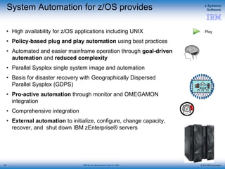 © 2015 IBM Corporation
z Systems
Software
IBM Service Management Suite for z/OS
System Automation for z/OS provides
• High availability for z/OS applications including UNIX
• Policy-based plug and play automation using best practices
• Automated and easier mainframe operation through goal-driven
automation and reduced complexity
• Parallel Sysplex single system image and automation
• Basis for disaster recovery with Geographically Dispersed
Parallel Sysplex (GDPS)
• Pro-active automation through monitor and OMEGAMON
integration
• Comprehensive integration
• External automation to initialize, configure, change capacity,
recover, and shut down IBM zEnterprise® servers
49
Play
 