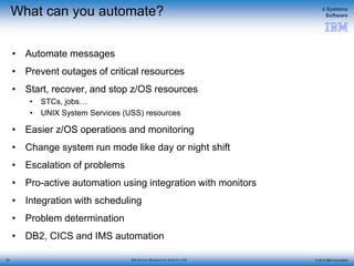 © 2015 IBM Corporation
z Systems
Software
IBM Service Management Suite for z/OS
What can you automate?
• Automate messages
• Prevent outages of critical resources
• Start, recover, and stop z/OS resources
• STCs, jobs…
• UNIX System Services (USS) resources
• Easier z/OS operations and monitoring
• Change system run mode like day or night shift
• Escalation of problems
• Pro-active automation using integration with monitors
• Integration with scheduling
• Problem determination
• DB2, CICS and IMS automation
53
 
