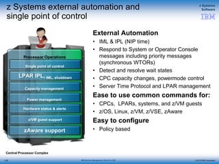 © 2015 IBM Corporation
z Systems
Software
IBM Service Management Suite for z/OS
Processor Operations
z Systems external automation and
single point of control
External Automation
• IML & IPL (NIP time)
• Respond to System or Operator Console
messages including priority messages
(synchronous WTORs)
• Detect and resolve wait states
• CPC capacity changes, powermode control
• Server Time Protocol and LPAR management
Ease to use common commands for:
• CPCs, LPARs, systems, and z/VM guests
• z/OS, Linux, z/VM, z/VSE, zAware
Easy to configure
• Policy based
1-55
Central Processor Complex
Single point of control
LPAR IPL, IML, shutdown
z/VM guest support
Capacity management
Power management
Hardware status & alerts
zAware support
 