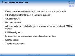 © 2015 IBM Corporation
z Systems
Software
IBM Service Management Suite for z/OS
Hardware scenarios
• Easier hardware and operating system operations and monitoring
• IPL z/OS (and other System z operating systems)
• Shutdown z/OS
• Recover systems
• Address software cost challenges and lower performance when LPAR is
capped
• LPAR configuration
• Manage temporary processor capacity and server time
• Energy control
• Trap hardware alerts
56
 