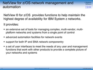© 2015 IBM Corporation
z Systems
Software
IBM Service Management Suite for z/OS
NetView for z/OS network management and
automation
NetView ® for z/OS provides functions to help maintain the
highest degree of availability for IBM System z networks.
It provides:
 an extensive set of tools for managing complex, multi-vendor, multi-
platform networks and systems from a single point of control
 advanced automation facilities for network events
 support for both IP and SNA network componentry
 a set of user interfaces to meet the needs of any user and management
functions that work with other products to provide a complete picture of
your networks and systems
61
 