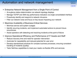 © 2015 IBM Corporation
z Systems
Software
IBM Service Management Suite for z/OS
Automation and network management
 Enterprise Network Management from a Single Point of Control
• At-a-glance status determination via network topology displays
• Manage TCP/IP and SNA key performance indicators via single consolidated interface
• Proactively identify and respond to network intrusions
• Filter out network noise and focus on key issues impacting your network
 Maximize Availability of Business-Critical Services
• Minimize service and system outages
• Identify recurring incidents, and implement automated actions to prevent future
occurrences
• Assist operators with detecting and resolving incidents at the point of failure
 Improve Operational Efficiency and Performance of IT Assets and Staff
• Reduce recovery time and need for operator intervention
• Automate for repeatability and reduced potential for user error
• Develop standardized practices for complex business processes, ensuring consistent
handling of incidents (quality)
• Tailor NetView capabilities to meet your needs via flexible APIs and services
62
 