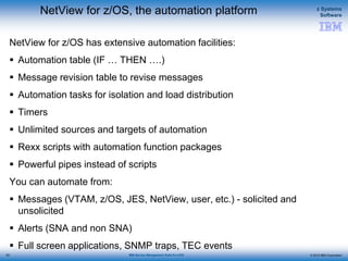 © 2015 IBM Corporation
z Systems
Software
IBM Service Management Suite for z/OS
NetView for z/OS, the automation platform
NetView for z/OS has extensive automation facilities:
 Automation table (IF … THEN ….)
 Message revision table to revise messages
 Automation tasks for isolation and load distribution
 Timers
 Unlimited sources and targets of automation
 Rexx scripts with automation function packages
 Powerful pipes instead of scripts
You can automate from:
 Messages (VTAM, z/OS, JES, NetView, user, etc.) - solicited and
unsolicited
 Alerts (SNA and non SNA)
 Full screen applications, SNMP traps, TEC events
63
 