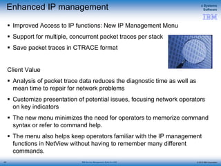 © 2015 IBM Corporation
z Systems
Software
IBM Service Management Suite for z/OS
Enhanced IP management
 Improved Access to IP functions: New IP Management Menu
 Support for multiple, concurrent packet traces per stack
 Save packet traces in CTRACE format
Client Value
 Analysis of packet trace data reduces the diagnostic time as well as
mean time to repair for network problems
 Customize presentation of potential issues, focusing network operators
on key indicators
 The new menu minimizes the need for operators to memorize command
syntax or refer to command help.
 The menu also helps keep operators familiar with the IP management
functions in NetView without having to remember many different
commands.
65
 