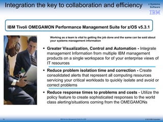 © 2015 IBM Corporation
z Systems
Software
IBM Service Management Suite for z/OS
Integration the key to collaboration and efficiency
 Greater Visualization, Control and Automation - Integrate
management Information from multiple IBM management
products on a single workspace for of your enterprise views of
IT resources
 Reduce problem isolation time and correction - Create
consolidated alerts that represent all computing resources
servicing your critical workloads to quickly isolate and avoid or
correct problems
 Reduce response times to problems and costs - Utilize the
policy feature to create sophisticated responses to the world
class alerting/situations coming from the OMEGAMONs
Working as a team is vital to getting the job done and the same can be said about
your systems management information
IBM Tivoli OMEGAMON Performance Management Suite for z/OS v5.3.1
72
 
