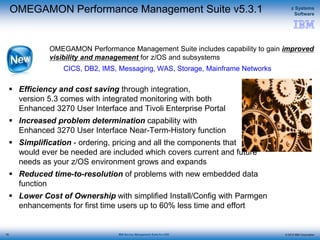 © 2015 IBM Corporation
z Systems
Software
IBM Service Management Suite for z/OS
OMEGAMON Performance Management Suite v5.3.1
 Efficiency and cost saving through integration,
version 5.3 comes with integrated monitoring with both
Enhanced 3270 User Interface and Tivoli Enterprise Portal
 Increased problem determination capability with
Enhanced 3270 User Interface Near-Term-History function
 Simplification - ordering, pricing and all the components that
would ever be needed are included which covers current and future
needs as your z/OS environment grows and expands
 Reduced time-to-resolution of problems with new embedded data
function
 Lower Cost of Ownership with simplified Install/Config with Parmgen
enhancements for first time users up to 60% less time and effort
OMEGAMON Performance Management Suite includes capability to gain improved
visibility and management for z/OS and subsystems
CICS, DB2, IMS, Messaging, WAS, Storage, Mainframe Networks
76
 