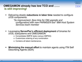 © 2015 IBM Corporation
z Systems
Software
IBM Service Management Suite for z/OS
OMEGAMON already has low TCO and ……
is still improving!
 Delivering drastic reductions in labor time needed to configure
z/OS components:
“5x improvement, [less time for OM upgrade and
configuration] with new PARMGEN tool” IBM Host System
Services team member
 Leveraging ServerPac’s efficient deployment of binaries for
z/OS, subsystems and OMEGAMON
o Consolidates SMP/E tasks (versus CBPDO)
o Customizes ordering of any combination
o Contains all latest maintenance.
 Minimizing the manual effort to maintain agents using ITM Self
Describing Agents (SDA)
80
 
