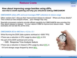 © 2015 IBM Corporation
z Systems
Software
IBM Service Management Suite for z/OS
How about improving usage besides using zIIPs,
now that is worth exploring and why you should be talking OMEGAMON!
OMEGAMON utilize zIIPs and even leverages RMF collections to reduce usage
Other vendors don’t discuss their improvement release to release! Where are those details?
This is what our test analysis shows, your mileage may vary.
Specialty processers certainly provide offload capability but OMEGAMON also provides this.
How about release to release. It is our nature in IBM to improve and reduce costs. Need
examples and we test this all the time.
OMEGAMON XE for IMS from v 4.2 to v 5.1
While Running the DSW (data systems workload at ~5000 TPS)
There was a reduction in CPU usage by about 45% in 510
As part of the DSW workload and running
• IMS: Response Time Analysis feature
There was a reduction in Classic's CPU usage by about 97% in
510 and storage usage dropped by about 96%.
Reduce Costs
82
 