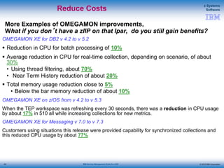 © 2015 IBM Corporation
z Systems
Software
IBM Service Management Suite for z/OS
More Examples of OMEGAMON improvements,
What if you don’t have a zIIP on that lpar, do you still gain benefits?
OMEGAMON XE for DB2 v 4.2 to v 5.2
 Reduction in CPU for batch processing of 10%
 Average reduction in CPU for real-time collection, depending on scenario, of about
30%
• Using thread filtering, about 70%
• Near Term History reduction of about 20%
 Total memory usage reduction close to 5%
• Below the bar memory reduction of about 10%
OMEGAMON XE on z/OS from v 4.2 to v 5.3
When the TEP workspace was refreshing every 30 seconds, there was a reduction in CPU usage
by about 17% in 510 all while increasing collections for new metrics.
OMEGAMON XE for Messaging v 7.0 to v 7.3
Customers using situations this release were provided capability for synchronized collections and
this reduced CPU usage by about 77%
Reduce Costs
84
 