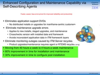 © 2015 IBM Corporation
z Systems
Software
IBM Service Management Suite for z/OS
Enhanced Configuration and Maintenance Capability via
Self-Describing Agents
 Eliminates application support DVDs
• No distributed installs or upgrades for mainframe-centric customers
 Eliminate maintenance upgrade errors
• Applies to new installs, staged upgrades, and maintenance
• Crosschecks version with installed data and framework
• Avoids inconsistent application data in ITM framework layers
 Eliminate monitoring outages caused by ITM Server recycles
• Product upgrades/maintenance requires agent or RTEMS recycles only
 Moving from 40 hours a week to 4 hours a week maintenance
 80% improvement in time for installation and maintenance
 30% improvement in time to configure post installation
Faster, easier, less error-prone for improved reliability and productivity
89
 