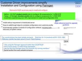 © 2015 IBM Corporation
z Systems
Software
IBM Service Management Suite for z/OS
Customer Driven improvements simplify
Installation and Configuration using Parmgen
Removal of ICAT as primary way to install and configure
“I like using the Parmgen approach better than CICAT/ICAT.
I find it much easier to make things repeatable...
I like the fact that Parmgen does not overwrite my running members”
Typical quotes from early adopters program
single reference book for upgrade
guidance
Before -145 ICAT product-centric jobs to configure 38 components for 1 LPAR RTE
Today – 8 Parmgen function-centric jobs to configure components for 1 LPAR RTE
Customers experiencing over 35% improvement in install and configuration time
• Install without requirement of distributed server
• Easy to walkthrough steps to complete configuration and customize profile
• Automatically updates hundreds of configuration artifacts, including auto-
discovery of system values
The overall process has been simple and quick. Total time for 3-4 products (z/OS, CICS, DB2,
TOM plain vanilla) has been about 2 hours Field Engineer
90
 