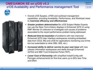 © 2015 IBM Corporation
z Systems
Software
IBM Service Management Suite for z/OS
OMEGAMON XE on z/OS v5.3
z/OS Availability and Performance management Tool
 Overall z/OS Sysplex, LPAR and workload management
capabilities providing Availability, Performance, and Workload views
to maximize efficiency and effectiveness
 Greater problem determination for z/OS Subject Matter Experts
can use the Near-Term-History displays in Enhanced 3270 UI using
RMF Monitor III collection to investigate root causes of problems
associated to the recent performance problem being addressed
 Reduced time-to-resolution of problems with new improved
Enhanced 3270 User Interface workspaces including embedded
data from CICS, MQ and z/OS for applications monitoring (out of the
box but extendable to other DB2, IMS, etc.)
 Increased ability to deliver service to your user base with new
zAware information workspaces and alerts through Enhanced
3270UI and IBM Tivoli Enterprise Portal (TEP).
 Lower Cost of Ownership with simplified Install/Config with
Parmgen enhancements for first time users up to 60% less Time
and Effort
96
 