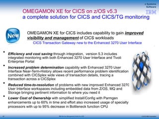 © 2015 IBM Corporation
z Systems
Software
IBM Service Management Suite for z/OS
OMEGAMON XE for CICS on z/OS v5.3
a complete solution for CICS and CICS/TG monitoring
• Efficiency and cost saving through integration, version 5.3 includes
integrated monitoring with both Enhanced 3270 User Interface and Tivoli
Enterprise Portal
• Increased problem determination capability with Enhanced 3270 User
Interface Near-Term-History allows recent performance problem identification
combined with CICSplex wide views of transaction details, tracing a
transaction across a CICSplex
• Reduced time-to-resolution of problems with new improved Enhanced 3270
User Interface workspaces including embedded data from Z/OS, MQ and
Storage bringing pertinent information to where you need it
• Lower Cost of Ownership with simplified Install/Config with Parmgen
enhancements up to 60% in time and effort also increased usage of specialty
processors with up to 95% decrease in Bottleneck function CPU
OMEGAMON XE for CICS includes capability to gain improved
visibility and management of CICS workloads
CICS Transaction Gateway new to the Enhanced 3270 User Interface
97
 