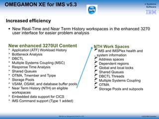 © 2015 IBM Corporation
z Systems
Software
IBM Service Management Suite for z/OS
OMEGAMON XE for IMS v5.3
 New Real-Time and Near Term History workspaces in the enhanced 3270
user interface for easier problem analysis
Increased efficiency
NTH Work Spaces
IMS and IMSPlex health and
system information
 Address spaces
 Dependent regions
 Global and local locks
 Shared Queues
 DBCTL Threads
 Multiple Systems Coupling
 OTMA
 Storage Pools and subpools
New enhanced 3270UI Content

Application (ATF) Workload History

Bottleneck Analysis

DBCTL

Multiple Systems Coupling (MSC)

Response Time Analysis

Shared Queues

OTMA, Tmember and Tpipe

Storage Pools

VSAM, OSAM, and database buffer pools

Near Term History (NTH) on eligible
workspaces

Embedded data support for CICS

IMS Command support (Type 1 added)
 