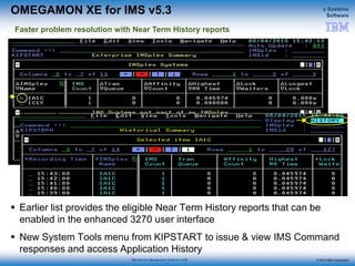 © 2015 IBM Corporation
z Systems
Software
IBM Service Management Suite for z/OS
OMEGAMON XE for IMS v5.3
 Earlier list provides the eligible Near Term History reports that can be
enabled in the enhanced 3270 user interface
 New System Tools menu from KIPSTART to issue & view IMS Command
responses and access Application History
Faster problem resolution with Near Term History reports
 