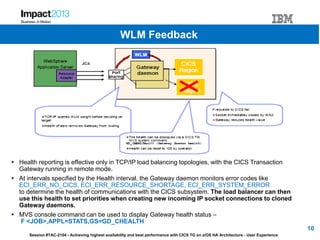 Session #TAC-2104 - Achieving highest availability and best performance with CICS TG on z/OS HA Architecture - User Experience
 Health reporting is effective only in TCP/IP load balancing topologies, with the CICS Transaction
Gateway running in remote mode.
 At intervals specified by the Health interval, the Gateway daemon monitors error codes like
ECI_ERR_NO_CICS, ECI_ERR_RESOURCE_SHORTAGE, ECI_ERR_SYSTEM_ERROR
to determine the health of communications with the CICS subsystem. The load balancer can then
use this health to set priorities when creating new incoming IP socket connections to cloned
Gateway daemons.
 MVS console command can be used to display Gateway health status –
F <JOB>,APPL=STATS,GS=GD_CHEALTH
10
WLM Feedback
 