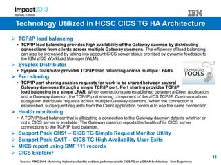 Session #TAC-2104 - Achieving highest availability and best performance with CICS TG on z/OS HA Architecture - User Experience
 TCP/IP load balancing
• TCP/IP load balancing provides high availability of the Gateway daemon by distributing
connections from clients across multiple Gateway daemons. The efficiency of load balancing
can also be increased by taking into account CICS server status provided by dynamic feedback to
the IBM z/OS Workload Manager (WLM).
 Sysplex Distributor
• Sysplex Distributor provides TCP/IP load balancing across multiple LPARs.
 Port sharing
• TCP/IP port sharing enables requests for work to be shared between several
Gateway daemons through a single TCP/IP port. Port sharing provides TCP/IP
load balancing in a single LPAR. When connections are established between a Client application
and a Gateway daemon, the TCP/IP port sharing component of the z/OS TCP/IP. Communications
subsystem distributes requests across multiple Gateway daemons. When the connection is
established, subsequent requests from the Client application continue to use the same connection.
 Health monitoring
• A TCP/IP load balancer that is allocating a connection to the Gateway daemon detects whether or
not a CICS server is available. The Gateway daemon reports the health of its CICS server
connections to the TCP/IP load balancer.
 Support Pack CH51 – CICS TG Simple Request Monitor Utility
 Support Pack CA1T – CICS TG High Availability User Exits
 MICS report using SMF 111 records
 CICS Explorer
11
Technology Utilized in HCSC CICS TG HA Architecture
 