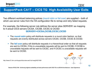 Session #TAC-2104 - Achieving highest availability and best performance with CICS TG on z/OS HA Architecture - User Experience
Two different workload balancing polices (round robin or fail over) are supplied – both of
which use server rules from the HA configuration file to remap and retry failed requests.
For example, the following server rule defines the server alias SERVER1 as mapping
to 4 actual CICS servers CICSA, CICSB, CICSC & CICSD:
SERVER1=CICSA,CICSB,CICSC,CICSD
 The round robin policy will distribute requests in a round robin fashion, so that
requests are evenly distributed across servers CICSA, CICSB, CICSC & CICSD.
 The fail over policy will distribute requests in a hierarchical order so that all requests
are sent to CICSA, if this is unavailable requests will be sent to CICSB, if CICSB is
unavailable requests will be sent to CICSC, and if CICSC is unavailable requests will
be sent to CICSD.
http://www-01.ibm.com/support/docview.wss?uid=swg24021484
12
SupportPack CA1T – CICS TG High Availability User Exits
 