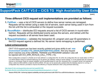 Session #TAC-2104 - Achieving highest availability and best performance with CICS TG on z/OS HA Architecture - User Experience
Three different CICS request exit implementations are provided as follows:
1. FailOver – uses a list of CICS servers to define how server names are remapped.
Requests will be retried using a static list of servers, each server being used in turn from
the list until the list is exhausted or the request succeeds.
2. RoundRobin – distributes ECI requests around a list of CICS servers in round-robin
fashion. Requests will be distributed evenly across the servers, and retried until the
request succeeds or all serves have been used.
3. RequestValidation – validates the transaction ID, program and user ID parameters in
the ECI request against a defined list. No server name remapping is performed.
Latest enhancements
CA1T V3.0 support pac has been recently updated and gives ability to set new
environment variable CTG_HAVALIDATION=EXCLUSIVE, then any request
which matches one of the USERID, TRANSID and PROGRAM validation rules will
be rejected with ECI_ERR_INVALID_CALL_TYPE (-14).
Note: Configuration is based on a flexible set of rules defined in a configuration file. On z/OS, the configuration file can reside either on HFS or
in an MVS dataset. Rules for workload balancing can be generic per Gateway, based on server aliases, or on the payload type (for example,
channel or commarea). Rules for request validation can be specified based on user IDs, transaction IDs, or program names, and operate as
either a white list (INCLUSIVE) or black list (EXCLUSIVE). All rules can be dynamically updated while the Gateway daemon is running. A
configurable retry interval is provided to improve the efficiency of request distribution when using workload balancing.
http://www-01.ibm.com/support/docview.wss?uid=swg24021484
ftp://public.dhe.ibm.com/software/htp/cics/support/supportpacs/individual/ca1t_v110.pdf 13
(cont.)
SupportPack CA1T V3.0 – CICS TG High Availability User Exits
 