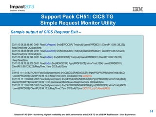 Session #TAC-2104 - Achieving highest availability and best performance with CICS TG on z/OS HA Architecture - User Experience
Sample output of CICS Request Exit –
03/11/13 08:26:38:943 CH51 Flow(XaPrepare) Srv(NEWCICSR) Trnid(null) Userid(WRDBC01) ClientIP(10.99.129.223)
RespTime(8)ms CICScall(8)ms
03/11/13 08:26:38:956 CH51 Flow(XaCommit) Srv(NEWCICSR) Trnid(null) Userid(WRDBC01) ClientIP(10.99.129.223)
RespTime(6)ms CICScall(4)ms
03/11/13 08:26:39:196 CH51 Flow(XaStart) Srv(NEWCICSR) Trnid(null) Userid(WRDBC01) ClientIP(10.99.129.223)
RespTime(0)ms
03/11/13 08:26:39:209 CH51 Flow(XaEci) Srv(NEWCICSR) Pgm(PRDFSLCT) MirrorTrnid(1234) Userid(WRDBC01)
ClientIP(10.99.129.223) RespTime(11)ms CICScall(10)ms
….
3/11/13 11:11:04:827 CH51 Flow(EciSynconreturn) Srv(OLDCICSR/NEWCICSR) Pgm(PRDPREPR) MirrorTrnid(ABCD)
Userid(PROD016) ClientIP(10.99.10.5) RespTime(43)ms CICScall(37)ms wait(2)ms
03/11/13 11:11:05:063 CH51 Flow(EciSynconreturn) Srv(NEWCICSRC/NEWCICSR) Pgm(PRDD026) MirrorTrnid(ABC3)
Userid(PRODSY4) ClientIP(10.99.11.32) commarea(28462)bytes RespTime(5)ms CICScall(5)ms
03/11/13 11:11:05:287 CH51 Flow(EciSynconreturn) Srv(OLDCICSR/NEWCICSR) Pgm(PRDPREPR) MirrorTrnid(ABCD)
Userid(PROD016) ClientIP(10.99.10.5) RespTime(17)ms CICScall(10)ms CICS TG_rc(-7) Abend(AEI0)
14
Support Pack CH51: CICS TG
Simple Request Monitor Utility
 