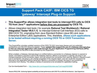 Session #TAC-2104 - Achieving highest availability and best performance with CICS TG on z/OS HA Architecture - User Experience
 This SupportPac allows integration test tools to intercept ECI calls to CICS
TG from Java™ applications before they are processed by CICS TG.
 Allows integration test tools ( for example Rational Test Workbench / Rational
Integration Tester V8.0.1.1) to intercept External Call Interface (ECI) calls to
IBM CICS TG, originating from Java Standard Edition (Java SE) and Java
Enterprise Edition (JEE) applications. This, therefore, allows such applications
to be tested without requiring a running CICS TG or CICS Transaction
Server.
This SupportPac provides updated versions of the CICS TG V8.0 Java base classes and non-extended
architecture (non-XA) ECI resource adapter. These updated files support the use of a Gateway intercept plug-
in that can intercept application calls made through the Java Application Programming Interfaces (APIs).
Documentation for the APIs is also provided by this SupportPac.
When enabled, a Gateway intercept plug-in is notified before a connection to a Gateway daemon is opened or
closed, and before a request is sent to the Gateway daemon. Before a connection is opened, the plug-in can
change properties of the connection object, and can prevent the connection from opening. Before a request is sent
over a connection, the plug-in can change properties of the request object, and can cause the request to be
returned to the application without being sent. Before a connection is closed, the plug-in can prevent the
connection from closing. This allows a variety of scenarios to be simulated for application testing.
Can be downloaded from – http://www.ibm.com/support/docview.wss?uid=swg24033968
16
Support Pack CA5F: IBM CICS TG
'gateway' Intercept Plug-in Support
 