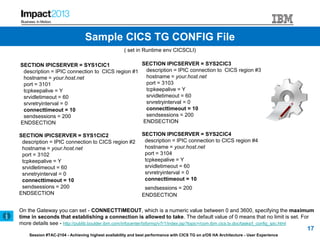 Session #TAC-2104 - Achieving highest availability and best performance with CICS TG on z/OS HA Architecture - User Experience
( set in Runtime env CICSCLI)
SECTION IPICSERVER = SYS1CIC1
description = IPIC connection to CICS region #1
hostname = your.host.net
port = 3101
tcpkeepalive = Y
srvidletimeout = 60
srvretryinterval = 0
connecttimeout = 10
sendsessions = 200
ENDSECTION
SECTION IPICSERVER = SYS1CIC2
description = IPIC connection to CICS region #2
hostname = your.host.net
port = 3102
tcpkeepalive = Y
srvidletimeout = 60
srvretryinterval = 0
connecttimeout = 10
sendsessions = 200
ENDSECTION
SECTION IPICSERVER = SYS2CIC3
description = IPIC connection to CICS region #3
hostname = your.host.net
port = 3103
tcpkeepalive = Y
srvidletimeout = 60
srvretryinterval = 0
connecttimeout = 10
sendsessions = 200
ENDSECTION
SECTION IPICSERVER = SYS2CIC4
description = IPIC connection to CICS region #4
hostname = your.host.net
port = 3104
tcpkeepalive = Y
srvidletimeout = 60
srvretryinterval = 0
connecttimeout = 10
sendsessions = 200
ENDSECTION
On the Gateway you can set - CONNECTTIMEOUT, which is a numeric value between 0 and 3600, specifying the maximum
time in seconds that establishing a connection is allowed to take. The default value of 0 means that no limit is set. For
more details see - http://publib.boulder.ibm.com/infocenter/txformp/v7r1/index.jsp?topic=/com.ibm.cics.tx.doc/tasks/t_config_ipic.html
17
Sample CICS TG CONFIG File
 