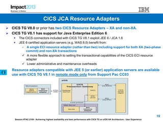 Session #TAC-2104 - Achieving highest availability and best performance with CICS TG on z/OS HA Architecture - User Experience
 CICS TG V8.0 or prior has two CICS Resource Adapters – XA and non-XA.
 CICS TG V8.1 has support for Java Enterprise Edition 6
 The CICS connectors included with CICS TG V8.1 exploit JEE 6 / JCA 1.6
 JEE 6 certified application servers (e.g. WAS 8.0) benefit from:
 A single ECI resource adapter (rather than two) including support for both XA (two-phase
commit) and non-XA transactions
 A more flexible approach to setting the transactional capabilities of the CICS ECI resource
adapter
 Lower administrative and maintenance overheads
Resource adapters compatible with JEE 5 (or earlier) application servers are available
use with CICS TG V8.1 in remote mode only from Support Pac CC03
19
CICS JCA Resource Adapters
 