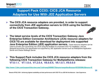 Session #TAC-2104 - Achieving highest availability and best performance with CICS TG on z/OS HA Architecture - User Experience
 The CICS JCA resource adapters are provided, in order to support
connectivity from JEE application servers to CICS using the facilities
of the CICS Transaction Gateway.
 The latest service levels of the CICS Transaction Gateway Java
Enterprise Edition Connector Architecture (JCA) resource adapters for
CICS TG are available for download for deployment into supported
Java Enterprise Edition (JEE) application servers. These resource adapters can be
used to provide JCA connectivity into CICS using the facilities of a licensed CICS TG installation, and are
designed around the JCA specification as supported by JEE application servers such as WebSphere Application
Server and Oracle Weblogic Server.
 This Support Pack includes the CICS JCA resource adapters from the
following CICS Transaction Gateway for Multiplatforms releases:
V7.0.1.1, V7.1.0.4, V7.2.0.4, V8.0.0.4, V8.1.0.1, V9.0.0.0
http://www-1.ibm.com/support/docview.wss?uid=swg24008817&myns=swgother&mynp=OCSSGMJ2&mync=E
20
Support Pack CC03: CICS JCA Resource
Adapters for Use With JEE Application Servers
 
