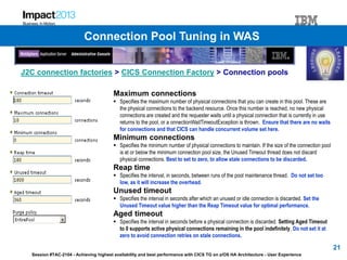 Session #TAC-2104 - Achieving highest availability and best performance with CICS TG on z/OS HA Architecture - User Experience
J2C connection factories > CICS Connection Factory > Connection pools
Maximum connections
 Specifies the maximum number of physical connections that you can create in this pool. These are
the physical connections to the backend resource. Once this number is reached, no new physical
connections are created and the requester waits until a physical connection that is currently in use
returns to the pool, or a onnectionWaitTimeoutException is thrown. Ensure that there are no waits
for connections and that CICS can handle concurrent volume set here.
Minimum connections
 Specifies the minimum number of physical connections to maintain. If the size of the connection pool
is at or below the minimum connection pool size, the Unused Timeout thread does not discard
physical connections. Best to set to zero, to allow stale connections to be discarded.
Reap time
 Specifies the interval, in seconds, between runs of the pool maintenance thread. Do not set too
low, as it will increase the overhead.
Unused timeout
 Specifies the interval in seconds after which an unused or idle connection is discarded. Set the
Unused Timeout value higher than the Reap Timeout value for optimal performance.
Aged timeout
 Specifies the interval in seconds before a physical connection is discarded. Setting Aged Timeout
to 0 supports active physical connections remaining in the pool indefinitely. Do not set it at
zero to avoid connection retries on stale connections.
21
Connection Pool Tuning in WAS
 