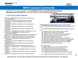 Session #TAC-2104 - Achieving highest availability and best performance with CICS TG on z/OS HA Architecture - User Experience
CSSYS1CIC1_SIPADDR=yourSYS1.network.net (CICS server
TCP/IP address)
CSSYS1CIC1_SIPPORT=3168 (CICS server TCP/IP port)
CSSYS1CIC1_LALLREQ=4549989 (Number of requests
processed)
CSSYS1CIC1_CWAITING=-2 (Number of requests waiting on a
response)
CSSYS1CIC1_SSESSMAX=200 (Number of requested IPIC
sessions)
CSSYS1CIC1_CSESSMAX=200 (Number of negotiated IPIC
sessions)
CSSYS1CIC1_CSESSCURR=0 (Number of IPIC sessions in use)
CSSYS1CIC1_LCOMMSFAIL=49 (Number of CICS
communication failures)
CSSYS1CIC1_LCONNFAIL=4484 (Number of connection failures)
CSSYS1CIC1_LLOSTCONN=32 (Number of lost connections)
CSSYS1CIC1_LSESSFAIL=0 (Number of IPIC session failures)
CSSYS1CIC1_LIDLETIMEOUT=0 (Number of timed out
connections)
CSSYS1CIC1_LREQDATA=28649890161 (Amount of CICS
request data)
CSSYS1CIC1_LRESPDATA=29043330152 (Amount of CICS
response data)
CSSYS1CIC1_LAVRESP=64 (Average CICS response time)
CSSYS1CIC1_CAPPLIDQ=ILA (APPLID qualifier of connected
CICS)
CSSYS1CIC1_CAPPLID=YourCICSApplid (APPLID of connected
CICS)
CSSYS1CIC1_ICOMMSFAIL=0 (Number of CICS communication
failures)
CSSYS1CIC1_ICONNFAIL=0 (Number of connection failures)
GD_IAVRESP=42 (Average Gateway daemon response time)
GD_LAVRESPIO=109 (Average Gateway daemon response time with
I/O)
GD_IAVRESPIO=98 (Average Gateway daemon response time with
I/O)
GD_SNAME=CICS TGPRD1 (Gateway daemon name)
GD_CHEALTH=100 (Gateway daemon health)
GD_LHAEXIT=4687171 (Number of CICS request exit calls)
GD_IHAEXIT=642 (Number of CICS request exit calls)
GD_SDFLTSRV= (Default server name)
GD_LRUNTIME=1758839 (Gateway daemon running time)
GD_SSTATINT=001500 (Length of the statistics interval HHMMSS)
GD_SSTATEOD=000000 (Logical End Of Day time HHMMSS)
GD_CNEXTRESET=150000 (End of interval time HHMMSS)
GD_IRUNTIME=199 (Interval running time)
WT - Worker thread
WT_SMAX=800 (Maximum number of worker threads)
WT_SINIT=200 (Initial number of worker threads)
WT_CCURR=200 (Current number of worker threads)
WT_CALLOC=0 (Currently allocated worker threads)
WT_LTIMEOUTS=0 (Number of times worker time out reached)
WT_ITIMEOUTS=0 (Number of times worker time out reached)
With CICS TG on z/OS stand alone we can use MVS console commands to display statistical
information about the CICS TG, or can obtain statistics using the Statistics API interface.
/F CICS TGname,APPL=STATS,GS
31
MVS Console Commands
 