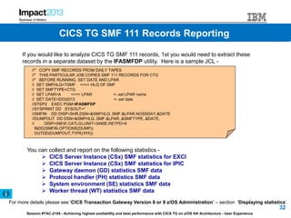 Session #TAC-2104 - Achieving highest availability and best performance with CICS TG on z/OS HA Architecture - User Experience
If you would like to analyze CICS TG SMF 111 records, 1st you would need to extract these
records in a separate dataset by the IFASMFDP utility. Here is a sample JCL -
//* COPY SMF RECORDS FROM DAILY TAPES
//* THIS PARTICULAR JOB COPIES SMF 111 RECORDS FOR CTG
//* BEFORE RUNNING, SET DATE AND LPAR
// SET SMFHLQ=TSMF <<== HLQ OF SMF
// SET SMFTYPE=CTG
// SET LPAR=A <<== LPAR <- set LPAR name
// SET DATE=D032013 <- set date
//STEP2 EXEC PGM=IFASMFDP
//SYSPRINT DD SYSOUT=*
//SMFIN DD DISP=SHR,DSN=&SMFHLQ..SMF.&LPAR.NOSSDAY.&DATE
//DUMPOUT DD DSN=&SMFHLQ..SMF.&LPAR..&SMFTYPE..&DATE,
// DISP=(NEW,CATLG),UNIT=3490E,RETPD=9
INDD(SMFIN,OPTIONS(DUMP))
OUTDD(DUMPOUT,TYPE(111))
You can collect and report on the following statistics -
 CICS Server Instance (CSx) SMF statistics for EXCI
 CICS Server Instance (CSx) SMF statistics for IPIC
 Gateway daemon (GD) statistics SMF data
 Protocol handler (PH) statistics SMF data
 System environment (SE) statistics SMF data
 Worker thread (WT) statistics SMF data
For more details please see 'CICS Transaction Gateway Version 8 or 9 z/OS Administration' – section 'Displaying statistics‘.
32
CICS TG SMF 111 Records ReportingCICS TG SMF 111 Records Reporting
 