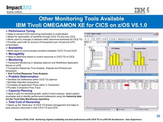 Session #TAC-2104 - Achieving highest availability and best performance with CICS TG on z/OS HA Architecture - User Experience
35
 Performance Tuning
Helps to prevent CICS becoming overloaded or underutilized
Allows for optimization of workflow through CICS TG and onto CICS
Alerts users to changes in behavior when abnormal workloads hit CICS TG
Provides users with an account of transactions per minute and CPU
consumption
 Availability
Alerts users to communication problems between CICS TG and CICS
 Managablity
Helps to determine where to control resources in CICS TG or CICS
 Monitoring
Transaction Monitoring in Gateway daemon and WebShere Application
Server on z/OS
Transaction Response Time Analysis, Payload and Wiresize per
transaction
 End To End Response Time Analysis
 Problem Determination
Identifies the bottlenecks within CICS TG daemon
Identifies Abended transactions
Correlates all application Flows within a Transaction
Provides Transaction Flow Trace
 Capacity Planning
Helps to plan for workload growth, perform trend analysis, detect system
anomalies and to identify performance bottlenecks using the historical data
via the Tivoli Data Warehouse repository
 Total Cost of Ownership
Opens up the “black-box” of CICS TG thread management and helps to
save precious resources in both CICS TG and CICS
Other Monitoring Tools Available
IBM Tivoli OMEGAMON XE for CICS on z/OS V5.1.0
 