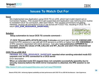Session #TAC-2104 - Achieving highest availability and best performance with CICS TG on z/OS HA Architecture - User Experience
Issue
We implemented new Application using CICS TG on z/OS, which had invalid Userid set on
Connection Factory. This caused ID to get suspended and Application was redriving error routine
to restablish CICS TG connection, after each failure. This caused connections not getting
released, causing all connections to be in use across all 4 CICS TGs, resulting in CICS TG -16
return (ECI_ERR_RESOURCE_SHORTAGE).
Solution
Setup automation to issue CICS TG console command –
/F CICS TGname,APPL=STATS,GS every 5 minutes and send alert if field CS_CSESSCURR
(total # of IPIC sessions in use with all CICS servers) is at 80% or higher from CS_CSESSMAX (#
of IPIC sessions negotiated with CICS servers). Can also have automation (OPS/MVS for
example) check the values of CM_CALLOC and WT_ALLOC and alert if the threshold set
has been passed.
CICS TG on z/OS V8.0
PM38908: ECI_ERR_RESOURCE_SHORTAGE reported when sending extended mode ECI
requests over an IPIC connection to a CICS server
Error description
When an extended mode ECI request does not complete successfully (possibly due to
security reasons) before the CICS mirror transaction is attached, the IPIC session is not
freed.
http://www-01.ibm.com/support/docview.wss?uid=swg1PM38908
36
Issues To Watch Out For
 