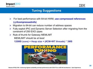Session #TAC-2104 - Achieving highest availability and best performance with CICS TG on z/OS HA Architecture - User Experience
 For best performance with 64-bit HWM, use compressed references
(-j-Xcompressedrefs)
 Migration to 64-bit can reduce number of address spaces
 Fully exploit IPIC and Dynamic Server Selection after migrating from the
constraint of 250 EXCI pipes
 Rule of thumb for Gateway MEMLIMT
MEMLIMIT should be at least
128MB (core) + Heap size + (#CM+WT threads) * 3MB
39
Tuning Suggestions
 