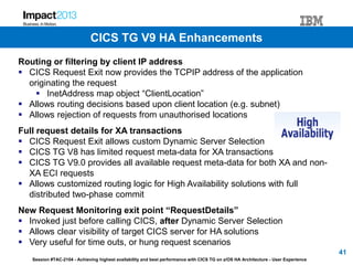 Session #TAC-2104 - Achieving highest availability and best performance with CICS TG on z/OS HA Architecture - User Experience
Routing or filtering by client IP address
 CICS Request Exit now provides the TCPIP address of the application
originating the request
 InetAddress map object “ClientLocation”
 Allows routing decisions based upon client location (e.g. subnet)
 Allows rejection of requests from unauthorised locations
Full request details for XA transactions
 CICS Request Exit allows custom Dynamic Server Selection
 CICS TG V8 has limited request meta-data for XA transactions
 CICS TG V9.0 provides all available request meta-data for both XA and non-
XA ECI requests
 Allows customized routing logic for High Availability solutions with full
distributed two-phase commit
New Request Monitoring exit point “RequestDetails”
 Invoked just before calling CICS, after Dynamic Server Selection
 Allows clear visibility of target CICS server for HA solutions
 Very useful for time outs, or hung request scenarios
41
CICS TG V9 HA Enhancements
 