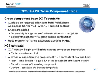 Session #TAC-2104 - Achieving highest availability and best performance with CICS TG on z/OS HA Architecture - User Experience
Cross component trace (XCT) contexts
 Available on requests originating from WebSphere
Application Server V8.5, with XCT support enabled
 Enabled/disabled
• Dynamically through the WAS admin console run time options
• Statically through the WAS admin console configuration
 Uses High Performance Extensible Logging (HPEL)
XCT contexts
 XCT context Begin and End demarcate component boundaries
• Contexts are hierarchical
 A thread of execution can have upto 3 XCT contexts at any one time:
• Root – initial context (Request ID) of the component at the point of entry
• Parent – context of the calling component
• Current – context of the current component
42
CICS TG V9 Cross Component Trace
 