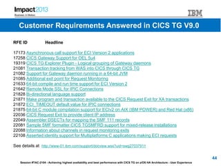 Session #TAC-2104 - Achieving highest availability and best performance with CICS TG on z/OS HA Architecture - User Experience
RFE ID Headline
17173 Asynchronous call support for ECI Version 2 applications
17258 CICS Gateway Support for OEL 5u4
19319 CICS TG Explorer Plugin - Logical grouping of Gateway daemons
21081 Transaction tracking from WAS into CICS through CICS TG
21082 Support for Gateway daemon running in a 64-bit JVM
21085 Additional exit point for Request Monitoring
21633 64-bit compile and run time support for ECI Version 2
21642 Remote Mode SSL for IPIC Connections
21828 Bi-directional language support
21871 Make program and transaction available to the CICS Request Exit for XA transactions
21872 ECI_TIMEOUT default value for IPIC connections
21875 64-bit C module compilation support for ECIv2 on AIX (IBM POWER) and Red Hat (x86)
22036 CICS Request Exit to provide client IP address
22049 Assembler DSECTs for mapping the SMF 111 records
22081 Sample SMF formatter CICS TGSMFRD support for mixed-release installations
22088 Information about channels in request monitoring exits
22108 Asserted identity support for Multiplatforms C applications making ECI requests
See details at http://www-01.ibm.com/support/docview.wss?uid=swg27037911
44
Customer Requirements Answered in CICS TG V9.0
 